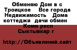 Обменяю Дом в с.Троицкое  - Все города Недвижимость » Дома, коттеджи, дачи обмен   . Коми респ.,Сыктывкар г.